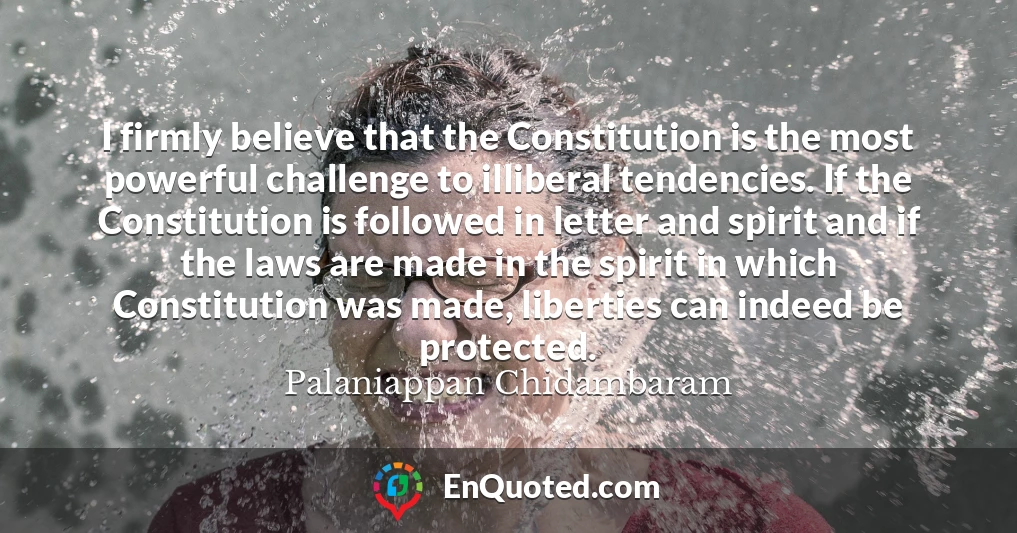 I firmly believe that the Constitution is the most powerful challenge to illiberal tendencies. If the Constitution is followed in letter and spirit and if the laws are made in the spirit in which Constitution was made, liberties can indeed be protected.