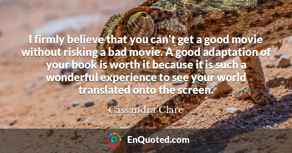 I firmly believe that you can't get a good movie without risking a bad movie. A good adaptation of your book is worth it because it is such a wonderful experience to see your world translated onto the screen.
