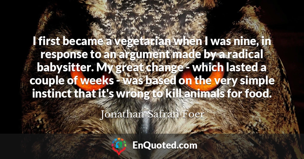 I first became a vegetarian when I was nine, in response to an argument made by a radical babysitter. My great change - which lasted a couple of weeks - was based on the very simple instinct that it's wrong to kill animals for food.
