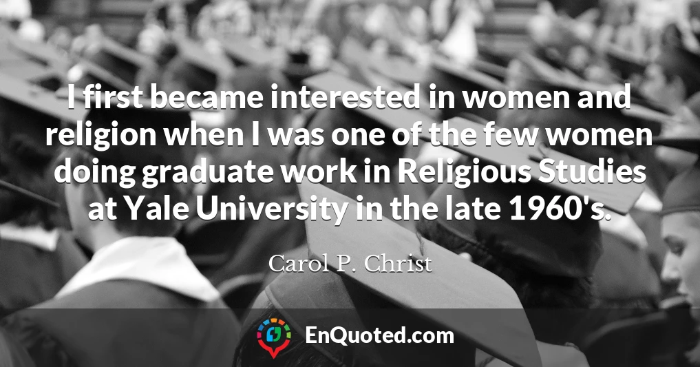 I first became interested in women and religion when I was one of the few women doing graduate work in Religious Studies at Yale University in the late 1960's.