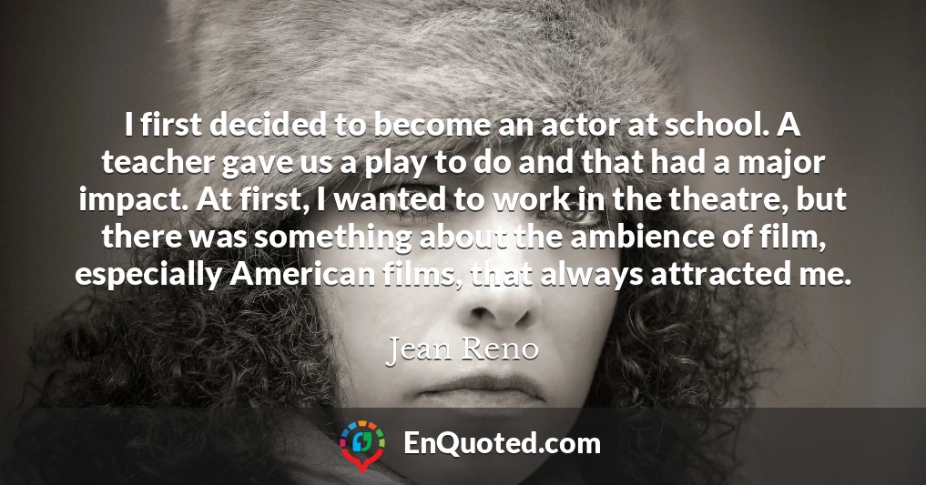 I first decided to become an actor at school. A teacher gave us a play to do and that had a major impact. At first, I wanted to work in the theatre, but there was something about the ambience of film, especially American films, that always attracted me.