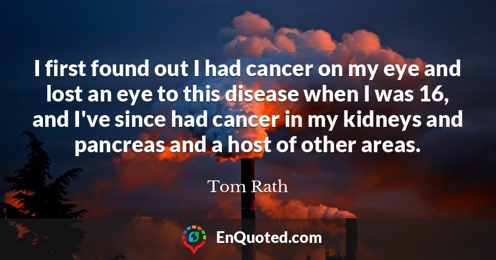 I first found out I had cancer on my eye and lost an eye to this disease when I was 16, and I've since had cancer in my kidneys and pancreas and a host of other areas.