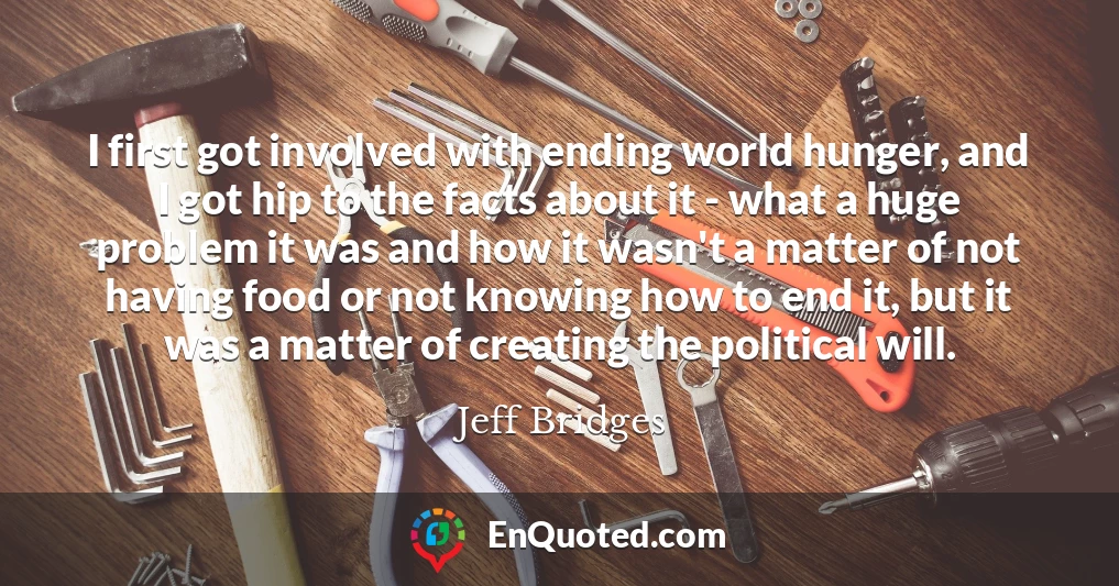 I first got involved with ending world hunger, and I got hip to the facts about it - what a huge problem it was and how it wasn't a matter of not having food or not knowing how to end it, but it was a matter of creating the political will.