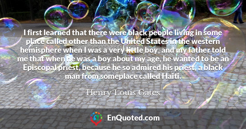 I first learned that there were black people living in some place called other than the United States in the western hemisphere when I was a very little boy, and my father told me that when he was a boy about my age, he wanted to be an Episcopal priest, because he so admired his priest, a black man from someplace called Haiti.