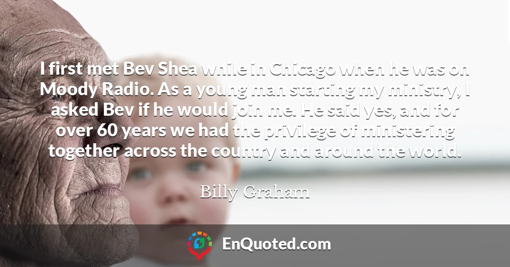 I first met Bev Shea while in Chicago when he was on Moody Radio. As a young man starting my ministry, I asked Bev if he would join me. He said yes, and for over 60 years we had the privilege of ministering together across the country and around the world.