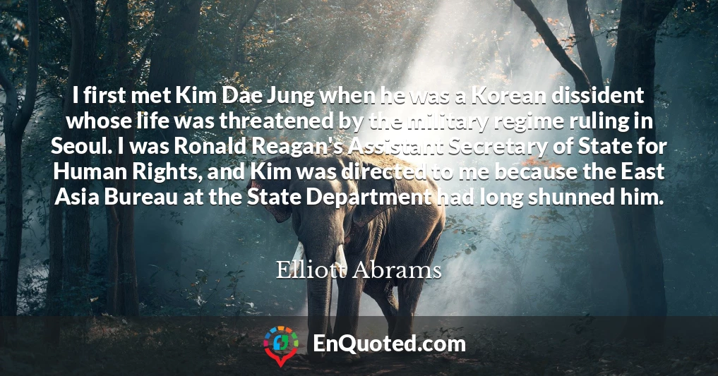 I first met Kim Dae Jung when he was a Korean dissident whose life was threatened by the military regime ruling in Seoul. I was Ronald Reagan's Assistant Secretary of State for Human Rights, and Kim was directed to me because the East Asia Bureau at the State Department had long shunned him.