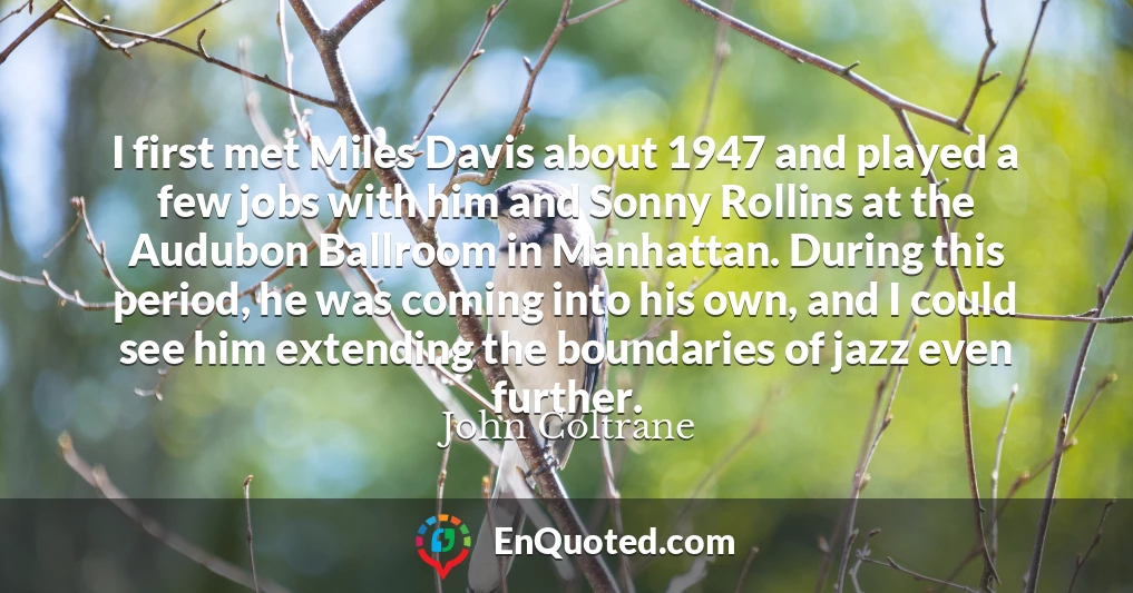 I first met Miles Davis about 1947 and played a few jobs with him and Sonny Rollins at the Audubon Ballroom in Manhattan. During this period, he was coming into his own, and I could see him extending the boundaries of jazz even further.