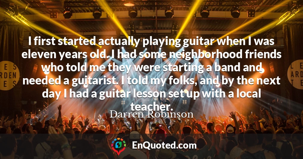 I first started actually playing guitar when I was eleven years old. I had some neighborhood friends who told me they were starting a band and needed a guitarist. I told my folks, and by the next day I had a guitar lesson set up with a local teacher.