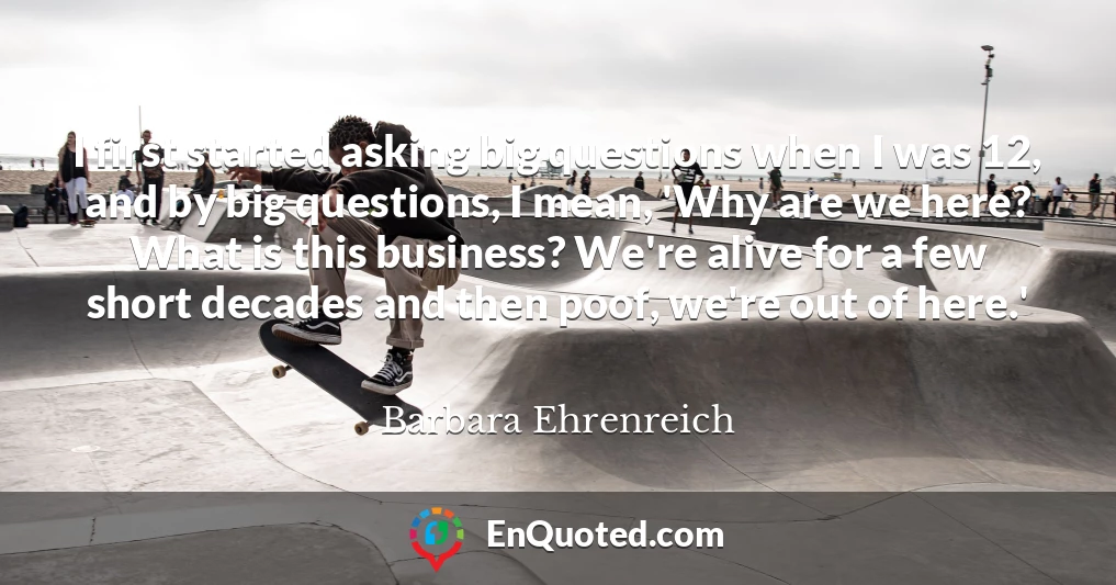 I first started asking big questions when I was 12, and by big questions, I mean, 'Why are we here? What is this business? We're alive for a few short decades and then poof, we're out of here.'