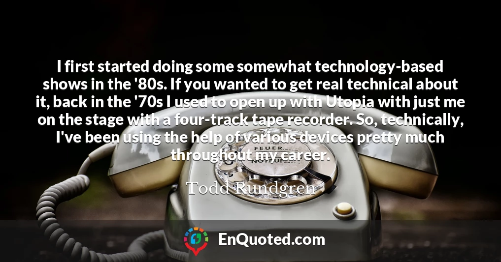 I first started doing some somewhat technology-based shows in the '80s. If you wanted to get real technical about it, back in the '70s I used to open up with Utopia with just me on the stage with a four-track tape recorder. So, technically, I've been using the help of various devices pretty much throughout my career.