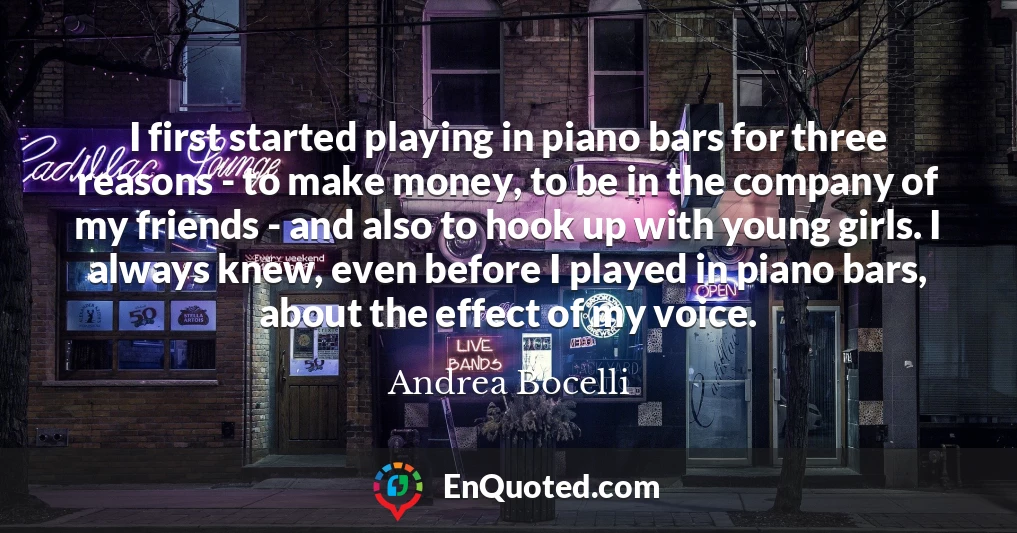 I first started playing in piano bars for three reasons - to make money, to be in the company of my friends - and also to hook up with young girls. I always knew, even before I played in piano bars, about the effect of my voice.