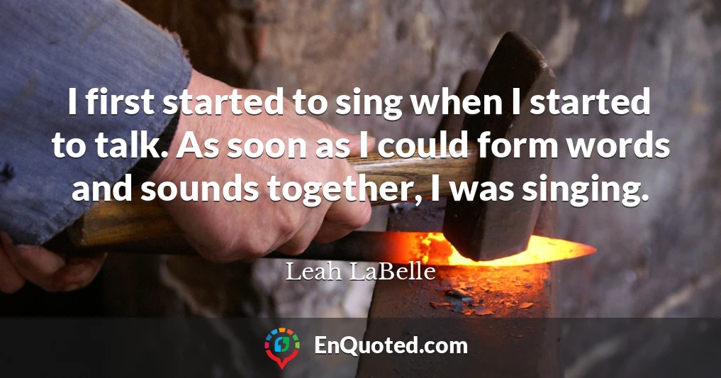 I first started to sing when I started to talk. As soon as I could form words and sounds together, I was singing.