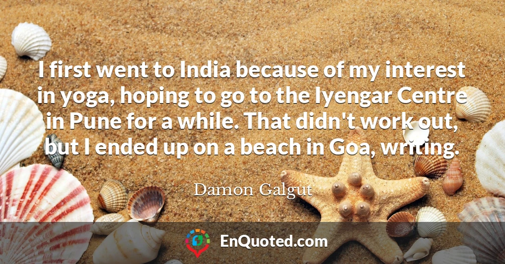 I first went to India because of my interest in yoga, hoping to go to the Iyengar Centre in Pune for a while. That didn't work out, but I ended up on a beach in Goa, writing.