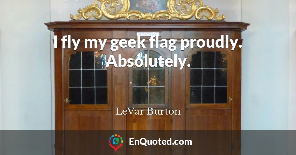 I fly my geek flag proudly. Absolutely.