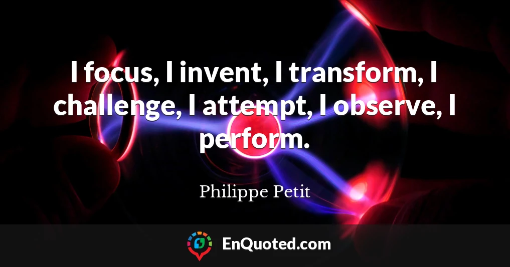 I focus, I invent, I transform, I challenge, I attempt, I observe, I perform.