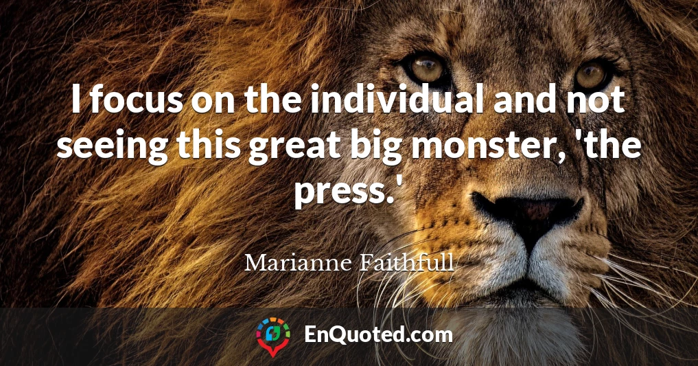 I focus on the individual and not seeing this great big monster, 'the press.'