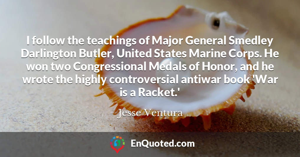 I follow the teachings of Major General Smedley Darlington Butler, United States Marine Corps. He won two Congressional Medals of Honor, and he wrote the highly controversial antiwar book 'War is a Racket.'