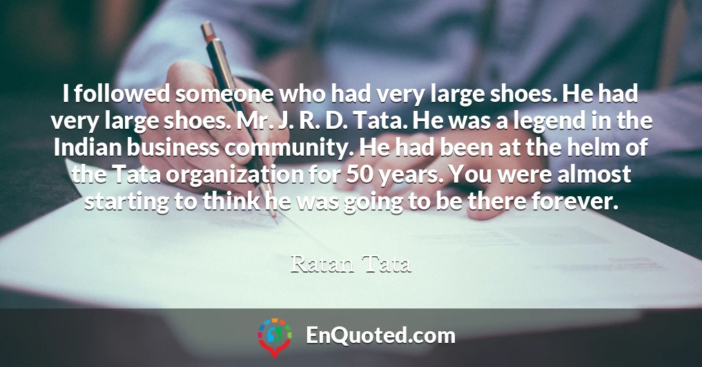 I followed someone who had very large shoes. He had very large shoes. Mr. J. R. D. Tata. He was a legend in the Indian business community. He had been at the helm of the Tata organization for 50 years. You were almost starting to think he was going to be there forever.