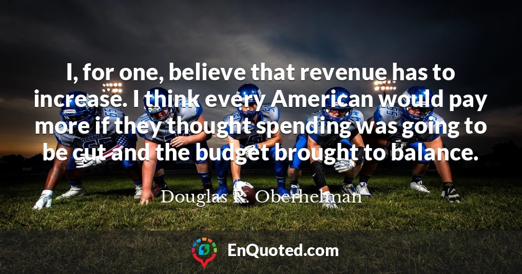 I, for one, believe that revenue has to increase. I think every American would pay more if they thought spending was going to be cut and the budget brought to balance.