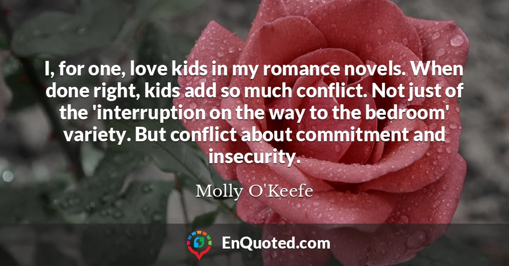 I, for one, love kids in my romance novels. When done right, kids add so much conflict. Not just of the 'interruption on the way to the bedroom' variety. But conflict about commitment and insecurity.