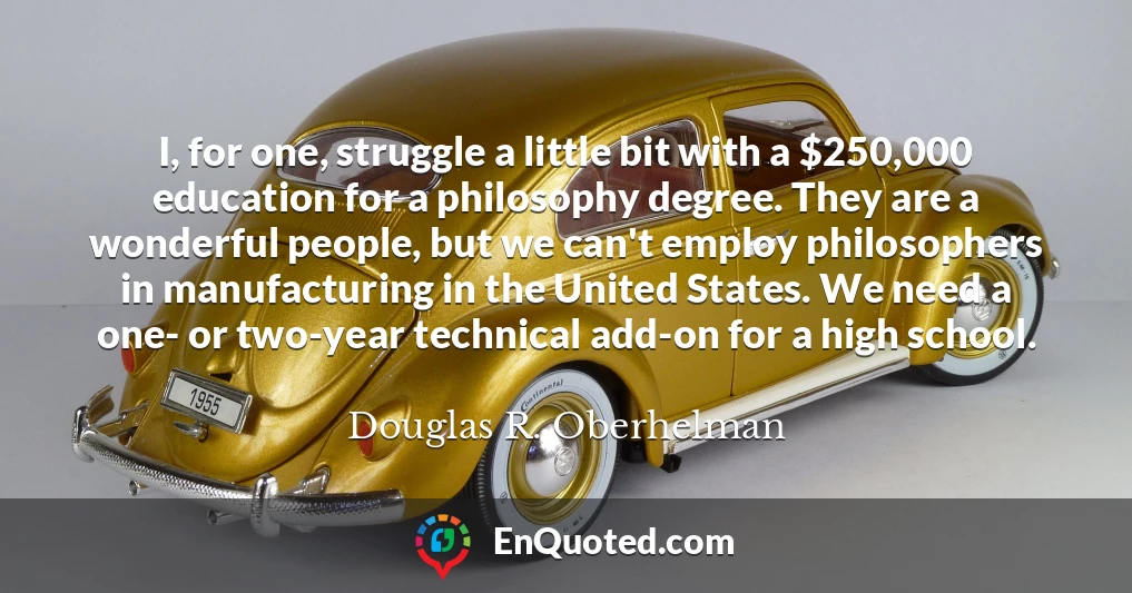 I, for one, struggle a little bit with a $250,000 education for a philosophy degree. They are a wonderful people, but we can't employ philosophers in manufacturing in the United States. We need a one- or two-year technical add-on for a high school.