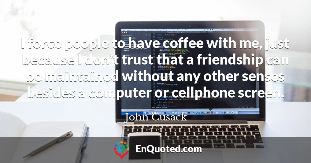 I force people to have coffee with me, just because I don't trust that a friendship can be maintained without any other senses besides a computer or cellphone screen.