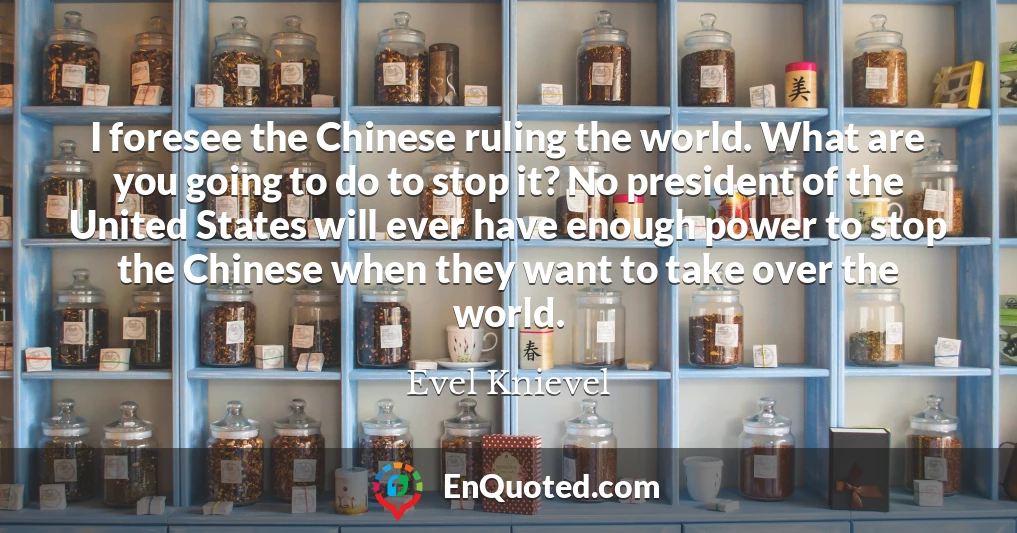 I foresee the Chinese ruling the world. What are you going to do to stop it? No president of the United States will ever have enough power to stop the Chinese when they want to take over the world.