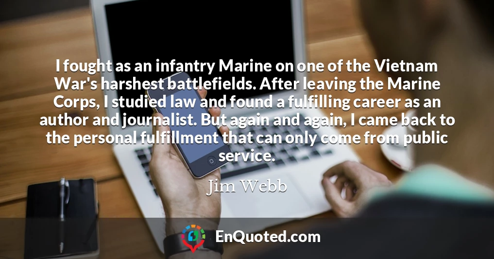 I fought as an infantry Marine on one of the Vietnam War's harshest battlefields. After leaving the Marine Corps, I studied law and found a fulfilling career as an author and journalist. But again and again, I came back to the personal fulfillment that can only come from public service.