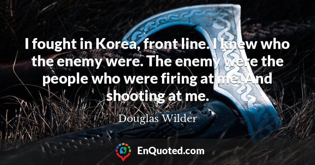 I fought in Korea, front line. I knew who the enemy were. The enemy were the people who were firing at me. And shooting at me.