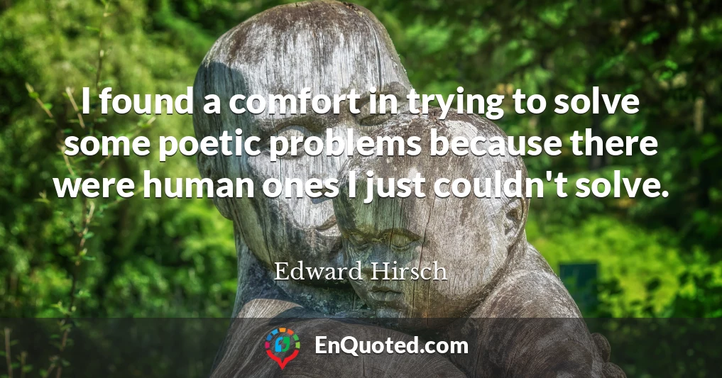 I found a comfort in trying to solve some poetic problems because there were human ones I just couldn't solve.