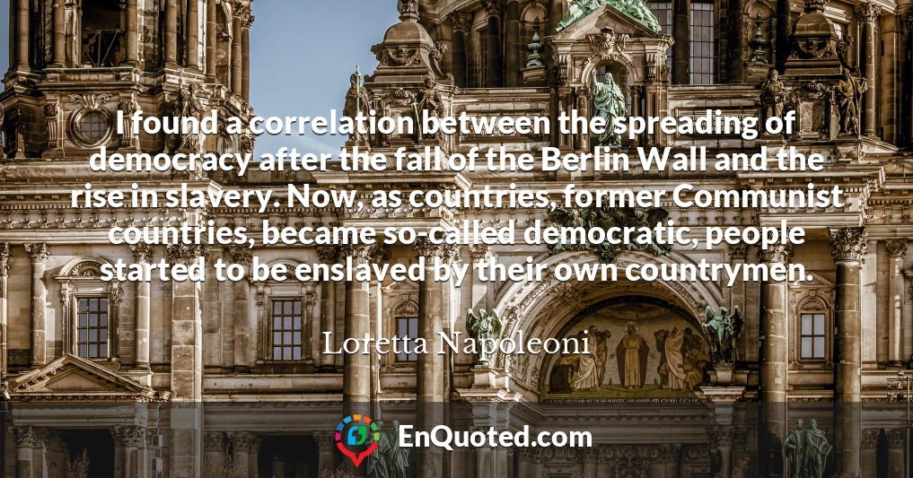 I found a correlation between the spreading of democracy after the fall of the Berlin Wall and the rise in slavery. Now, as countries, former Communist countries, became so-called democratic, people started to be enslaved by their own countrymen.