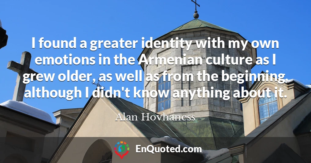 I found a greater identity with my own emotions in the Armenian culture as I grew older, as well as from the beginning, although I didn't know anything about it.