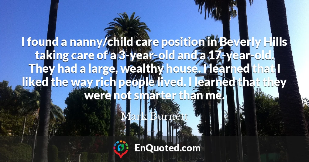 I found a nanny/child care position in Beverly Hills taking care of a 3-year-old and a 17-year-old. They had a large, wealthy house. I learned that I liked the way rich people lived. I learned that they were not smarter than me.