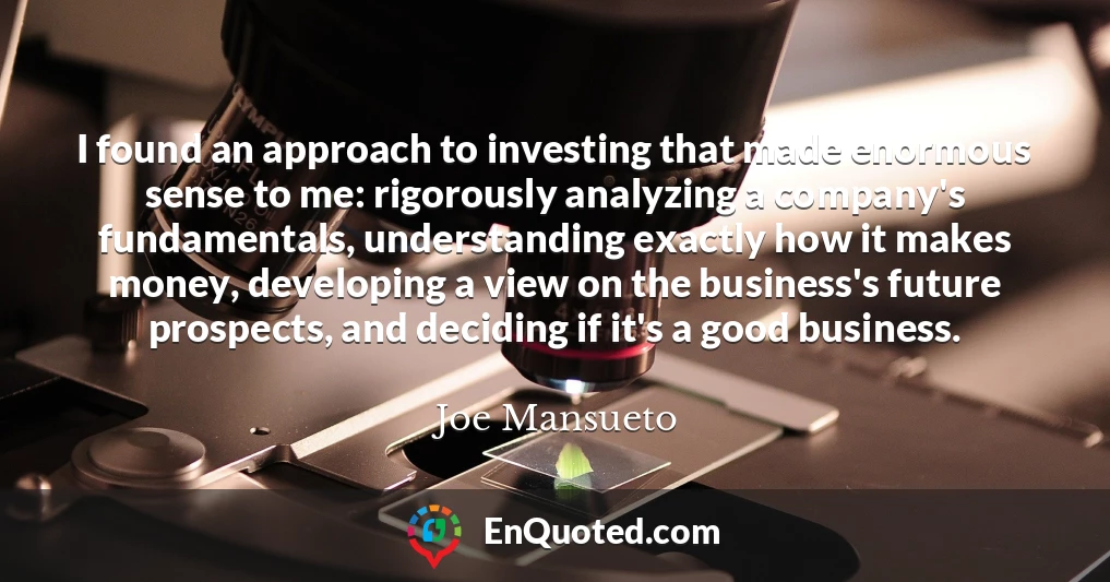 I found an approach to investing that made enormous sense to me: rigorously analyzing a company's fundamentals, understanding exactly how it makes money, developing a view on the business's future prospects, and deciding if it's a good business.