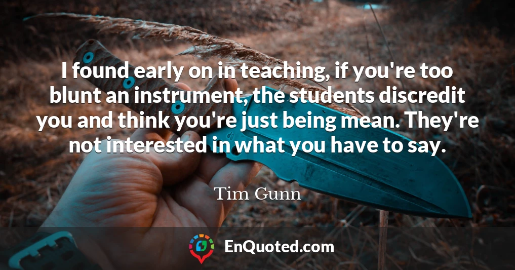 I found early on in teaching, if you're too blunt an instrument, the students discredit you and think you're just being mean. They're not interested in what you have to say.