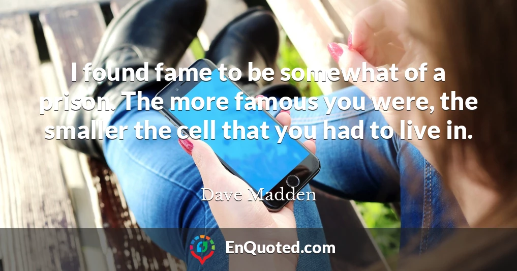 I found fame to be somewhat of a prison. The more famous you were, the smaller the cell that you had to live in.