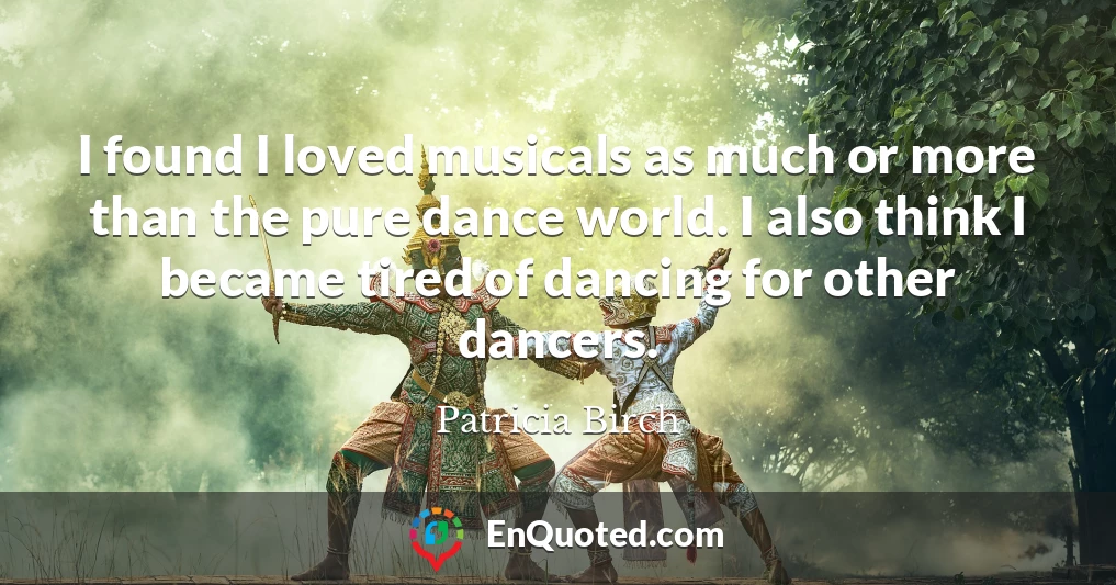 I found I loved musicals as much or more than the pure dance world. I also think I became tired of dancing for other dancers.