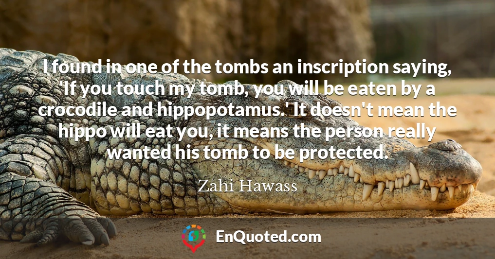 I found in one of the tombs an inscription saying, 'If you touch my tomb, you will be eaten by a crocodile and hippopotamus.' It doesn't mean the hippo will eat you, it means the person really wanted his tomb to be protected.