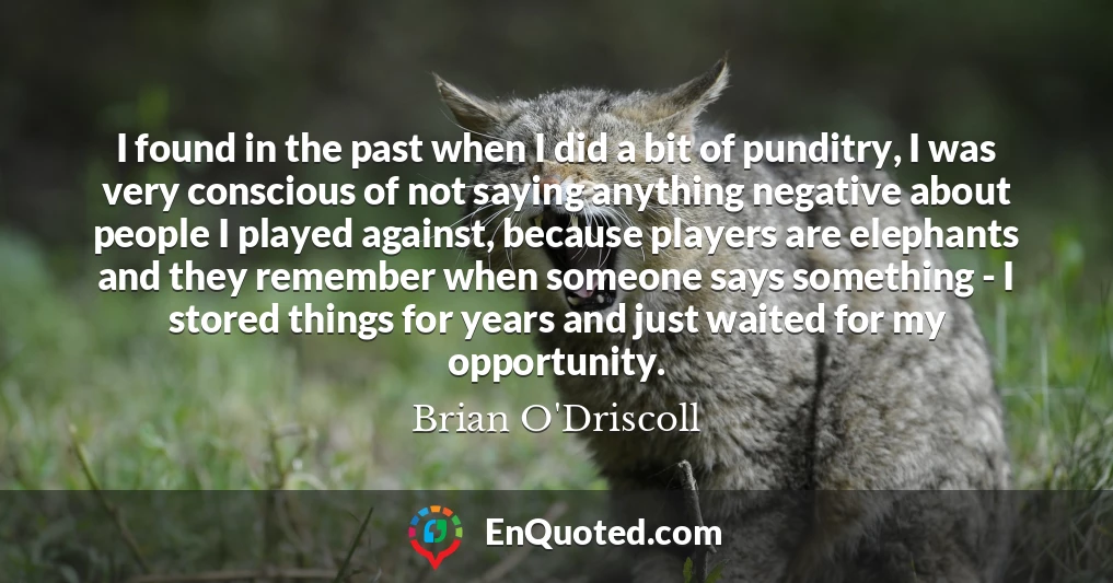 I found in the past when I did a bit of punditry, I was very conscious of not saying anything negative about people I played against, because players are elephants and they remember when someone says something - I stored things for years and just waited for my opportunity.