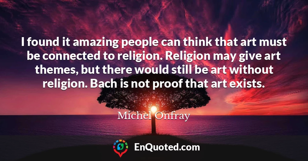 I found it amazing people can think that art must be connected to religion. Religion may give art themes, but there would still be art without religion. Bach is not proof that art exists.