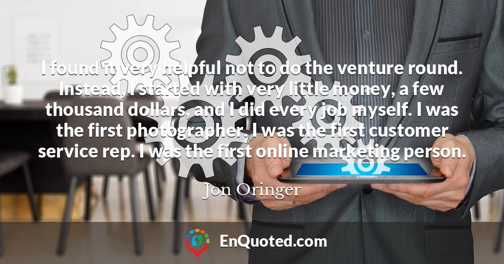I found it very helpful not to do the venture round. Instead, I started with very little money, a few thousand dollars, and I did every job myself. I was the first photographer. I was the first customer service rep. I was the first online marketing person.