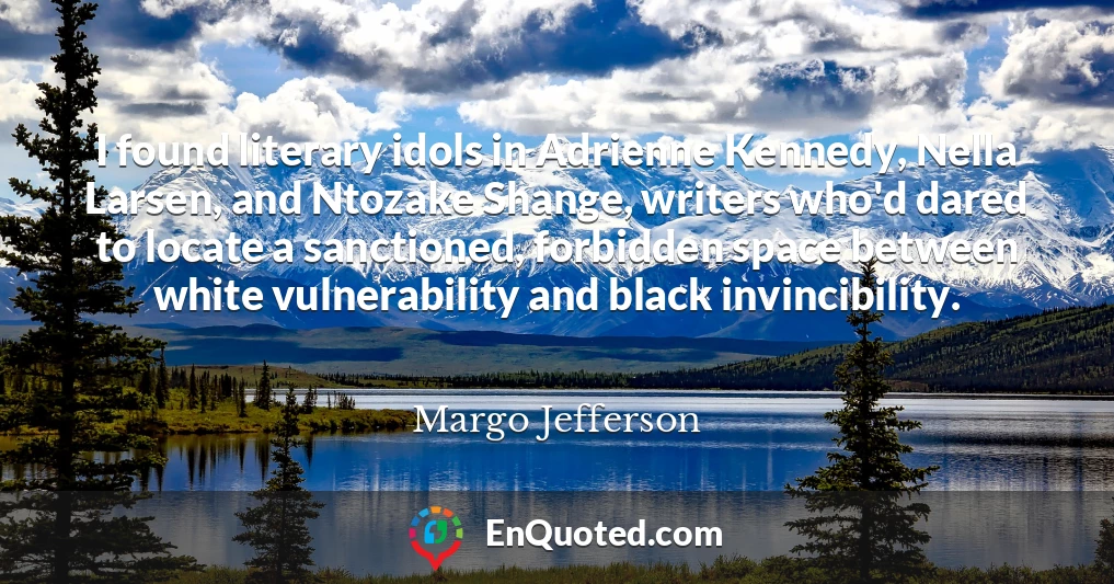 I found literary idols in Adrienne Kennedy, Nella Larsen, and Ntozake Shange, writers who'd dared to locate a sanctioned, forbidden space between white vulnerability and black invincibility.