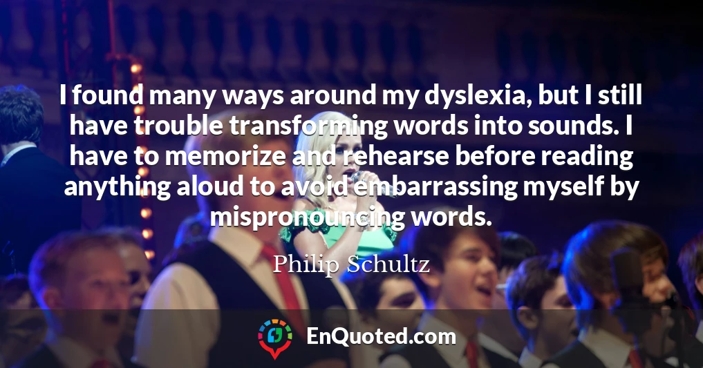 I found many ways around my dyslexia, but I still have trouble transforming words into sounds. I have to memorize and rehearse before reading anything aloud to avoid embarrassing myself by mispronouncing words.