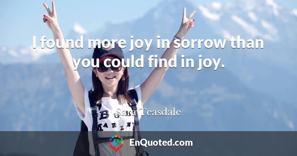 I found more joy in sorrow than you could find in joy.