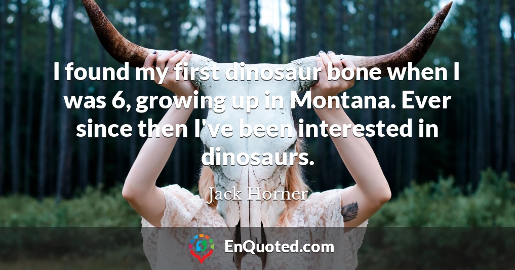 I found my first dinosaur bone when I was 6, growing up in Montana. Ever since then I've been interested in dinosaurs.