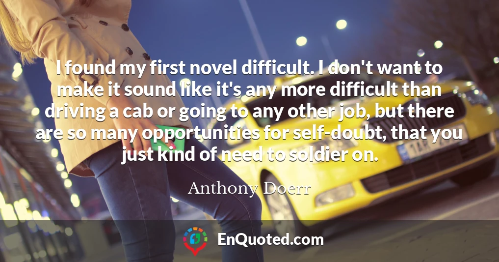 I found my first novel difficult. I don't want to make it sound like it's any more difficult than driving a cab or going to any other job, but there are so many opportunities for self-doubt, that you just kind of need to soldier on.