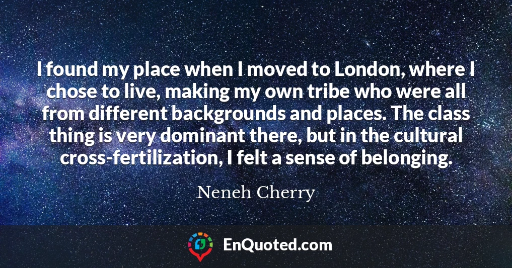 I found my place when I moved to London, where I chose to live, making my own tribe who were all from different backgrounds and places. The class thing is very dominant there, but in the cultural cross-fertilization, I felt a sense of belonging.