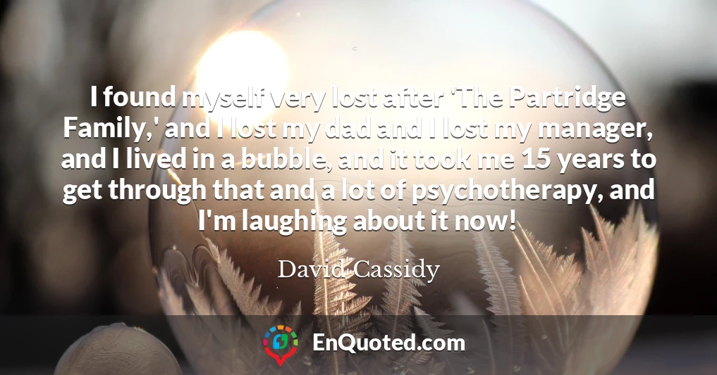 I found myself very lost after 'The Partridge Family,' and I lost my dad and I lost my manager, and I lived in a bubble, and it took me 15 years to get through that and a lot of psychotherapy, and I'm laughing about it now!