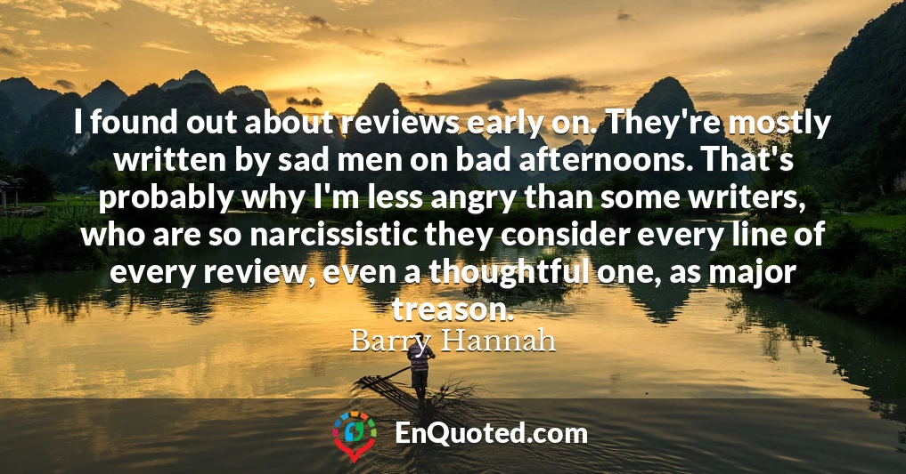 I found out about reviews early on. They're mostly written by sad men on bad afternoons. That's probably why I'm less angry than some writers, who are so narcissistic they consider every line of every review, even a thoughtful one, as major treason.
