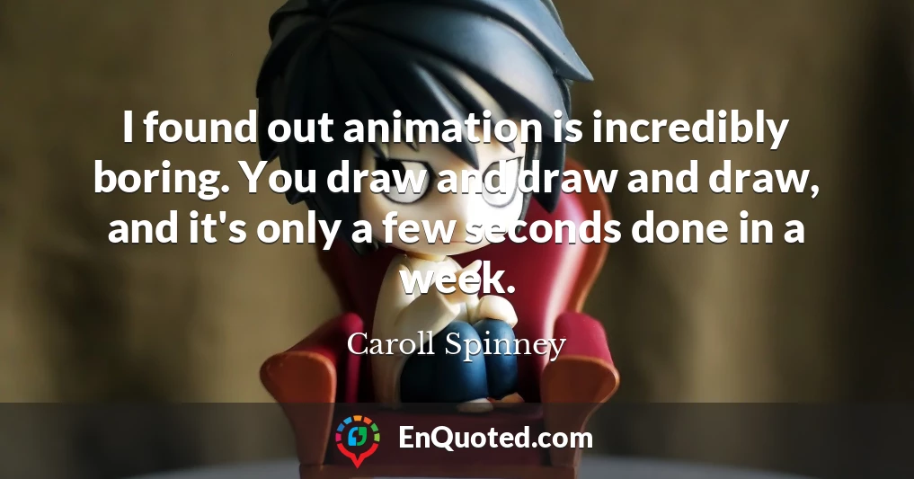 I found out animation is incredibly boring. You draw and draw and draw, and it's only a few seconds done in a week.